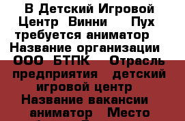 В Детский Игровой Центр “Винни the Пух“ требуется аниматор. › Название организации ­ ООО “БТПК“ › Отрасль предприятия ­ детский игровой центр › Название вакансии ­ аниматор › Место работы ­ Белогорск,9 мая 210 › Подчинение ­ администратору  › Минимальный оклад ­ 20 000 › Возраст от ­ 18 › Возраст до ­ 35 - Амурская обл., Белогорск г. Работа » Вакансии   